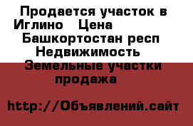 Продается участок в Иглино › Цена ­ 700 000 - Башкортостан респ. Недвижимость » Земельные участки продажа   